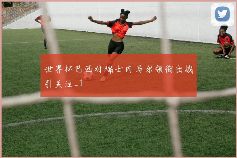 世界杯巴西对瑞士内马尔领衔出战引关注_1