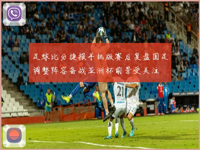 足球比分捷报手机版赛后复盘国足调整阵容备战亚洲杯前景受关注