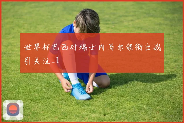 世界杯巴西对瑞士内马尔领衔出战引关注_1