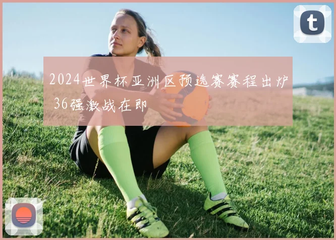 2024世界杯亚洲区预选赛赛程出炉 36强激战在即