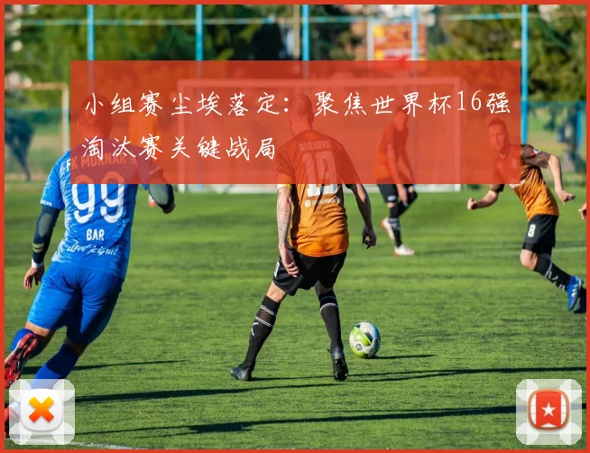 小组赛尘埃落定：聚焦世界杯16强淘汰赛关键战局