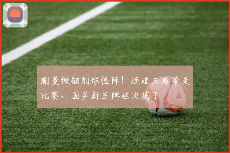 蒯曼掀翻削球怪阵！连追三局带走比赛，国乒新王牌这次稳了