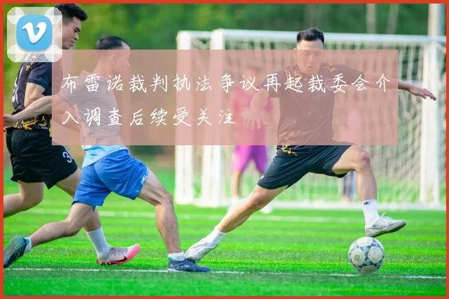 布雷诺裁判执法争议再起裁委会介入调查后续受关注