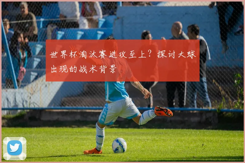 世界杯淘汰赛进攻至上?探讨大球出现的战术背景