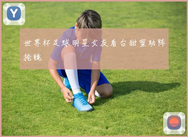 世界杯足球明星女友看台甜蜜助阵抢镜