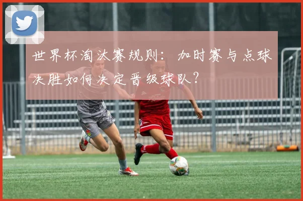 世界杯淘汰赛规则:加时赛与点球决胜如何决定晋级球队?