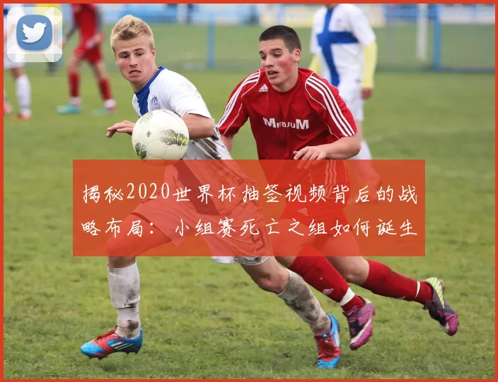 揭秘2020世界杯抽签视频背后的战略布局:小组赛死亡之组如何诞生