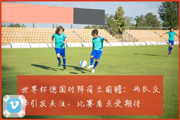 世界杯德国对阵荷兰前瞻:两队交锋引发关注,比赛看点受期待