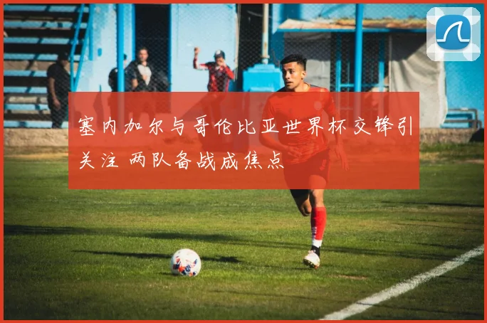 塞内加尔与哥伦比亚世界杯交锋引关注 两队备战成焦点