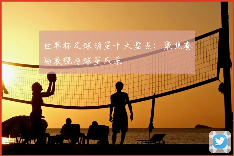 世界杯足球明星十大盘点:聚焦赛场表现与球星风采