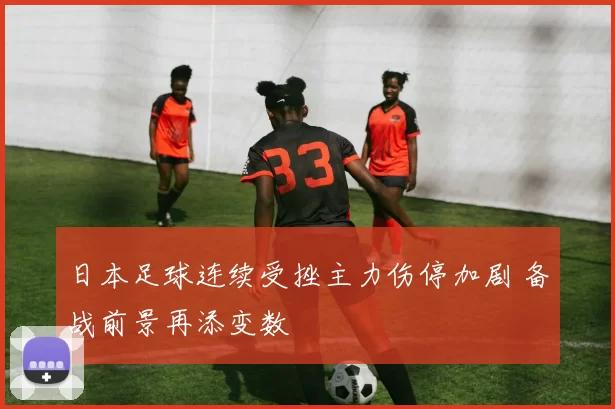 日本足球连续受挫主力伤停加剧 备战前景再添变数
