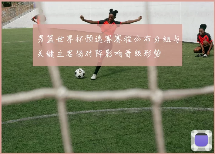 男篮世界杯预选赛赛程公布分组与关键主客场对阵影响晋级形势
