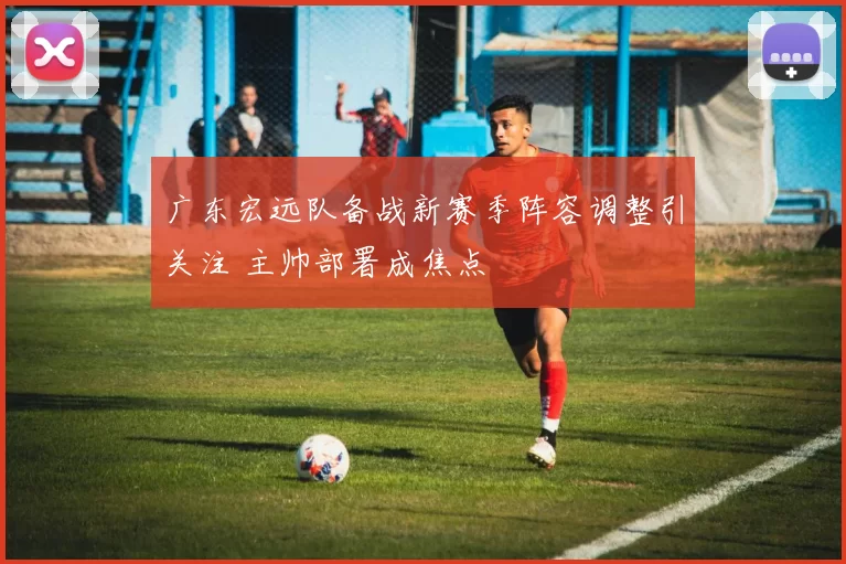 广东宏远队备战新赛季阵容调整引关注 主帅部署成焦点