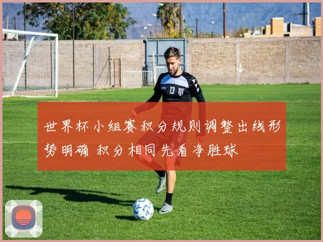 世界杯小组赛积分规则调整出线形势明确 积分相同先看净胜球