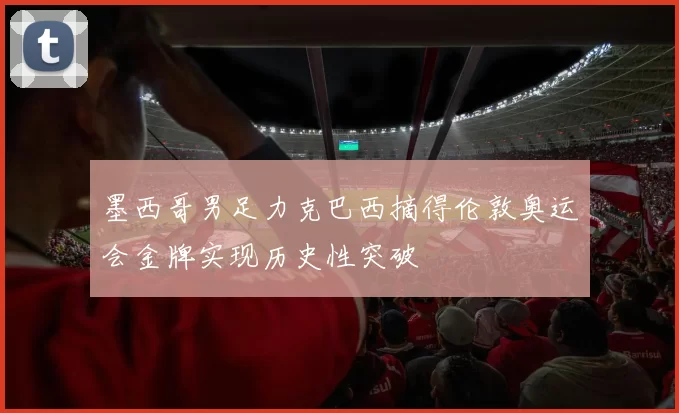 墨西哥男足力克巴西摘得伦敦奥运会金牌实现历史性突破