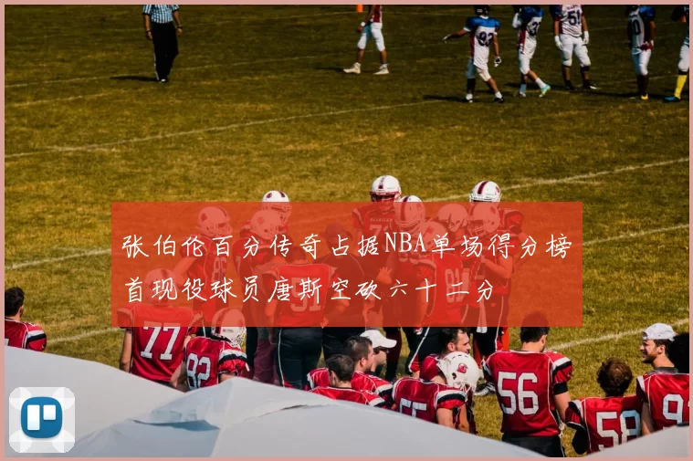 张伯伦百分传奇占据NBA单场得分榜首现役球员唐斯空砍六十二分