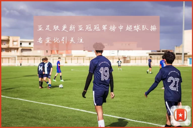 亚足联更新亚冠冠军榜中超球队排名变化引关注