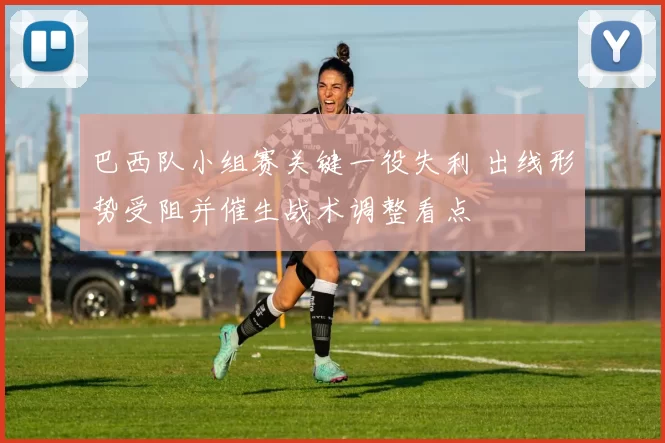 巴西队小组赛关键一役失利 出线形势受阻并催生战术调整看点