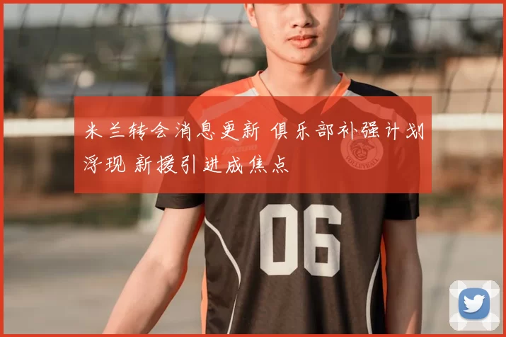 米兰转会消息更新 俱乐部补强计划浮现 新援引进成焦点
