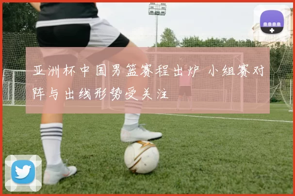 亚洲杯中国男篮赛程出炉 小组赛对阵与出线形势受关注