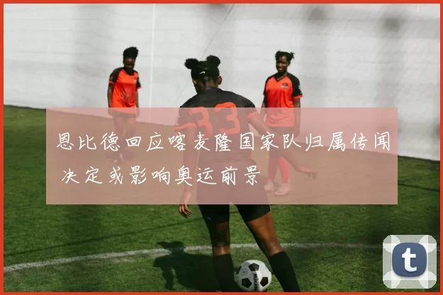 恩比德回应喀麦隆国家队归属传闻 决定或影响奥运前景