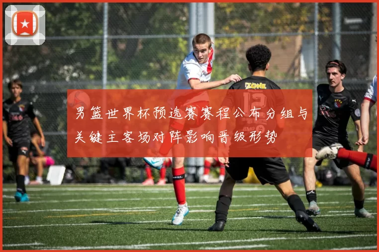 男篮世界杯预选赛赛程公布分组与关键主客场对阵影响晋级形势