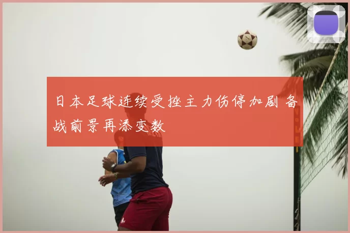 日本足球连续受挫主力伤停加剧 备战前景再添变数