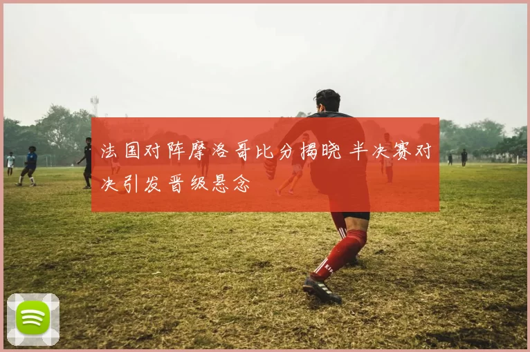 法国对阵摩洛哥比分揭晓 半决赛对决引发晋级悬念