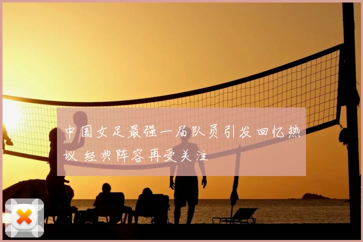 中国女足最强一届队员引发回忆热议 经典阵容再受关注