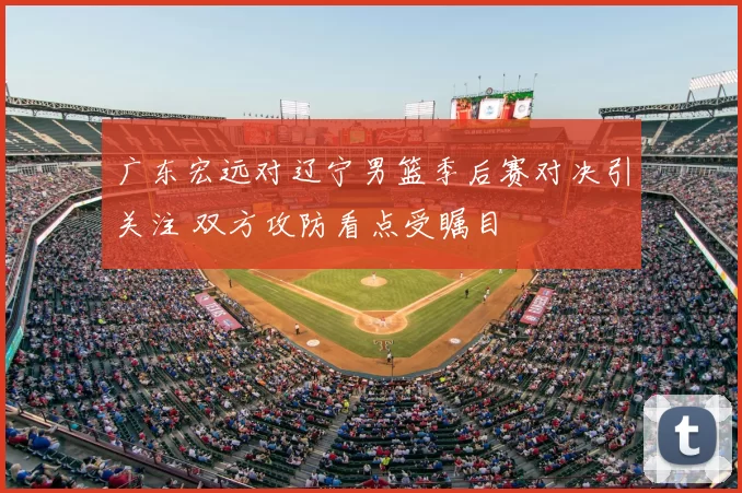 广东宏远对辽宁男篮季后赛对决引关注 双方攻防看点受瞩目