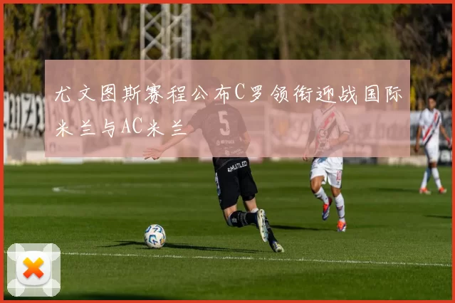 尤文图斯赛程公布C罗领衔迎战国际米兰与AC米兰