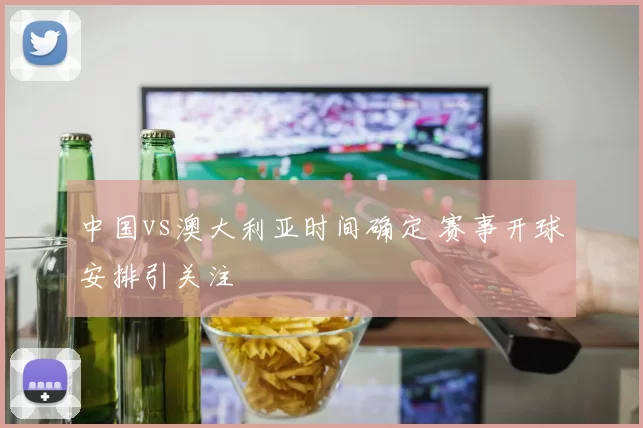 中国vs澳大利亚时间确定 赛事开球安排引关注