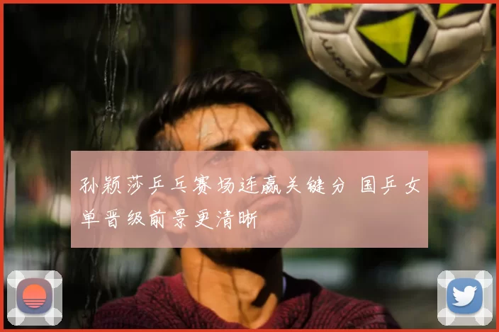 孙颖莎乒乓赛场连赢关键分 国乒女单晋级前景更清晰