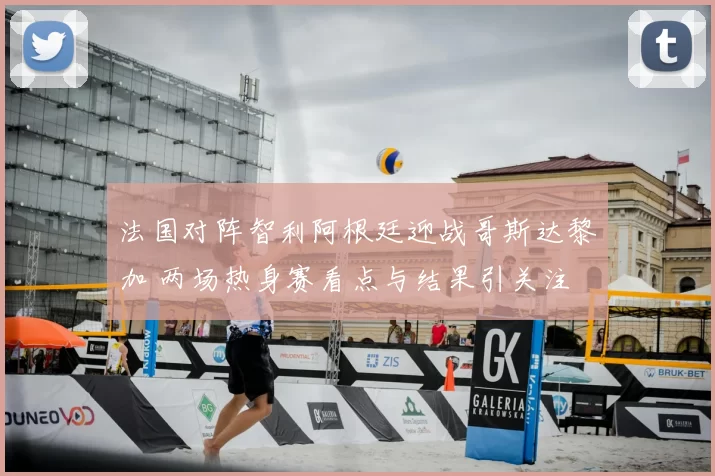 法国对阵智利阿根廷迎战哥斯达黎加 两场热身赛看点与结果引关注