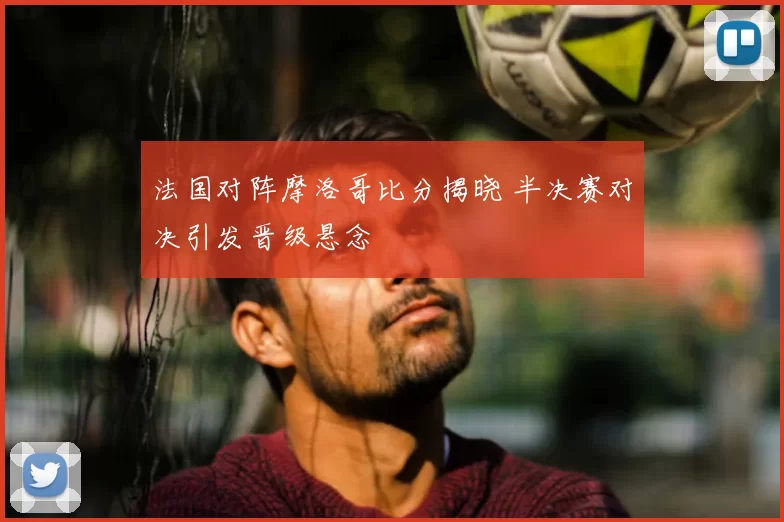 法国对阵摩洛哥比分揭晓 半决赛对决引发晋级悬念