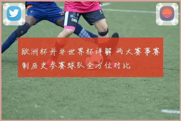 欧洲杯并非世界杯详解 两大赛事赛制历史参赛球队全方位对比