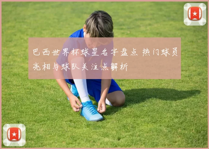 巴西世界杯球星名字盘点 热门球员亮相与球队关注点解析