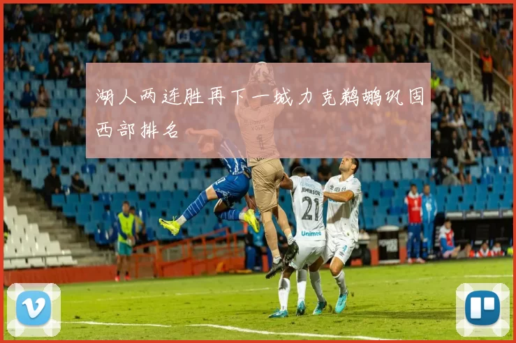 湖人两连胜再下一城力克鹈鹕巩固西部排名