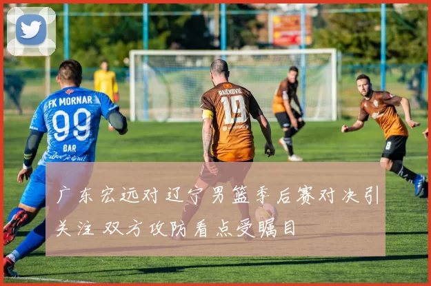 广东宏远对辽宁男篮季后赛对决引关注 双方攻防看点受瞩目