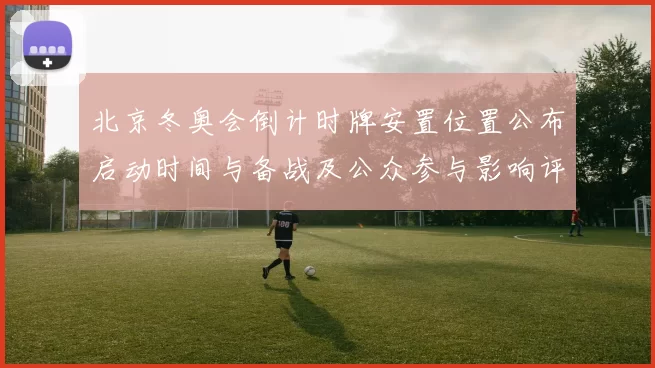 北京冬奥会倒计时牌安置位置公布启动时间与备战及公众参与影响评估