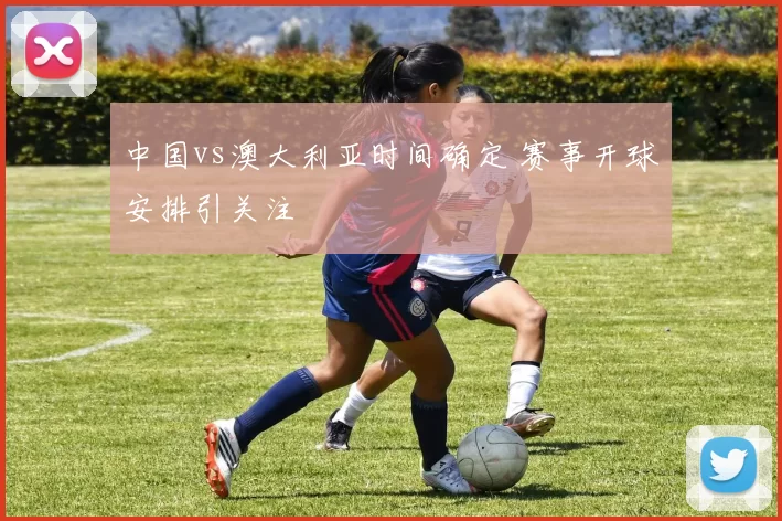 中国vs澳大利亚时间确定 赛事开球安排引关注