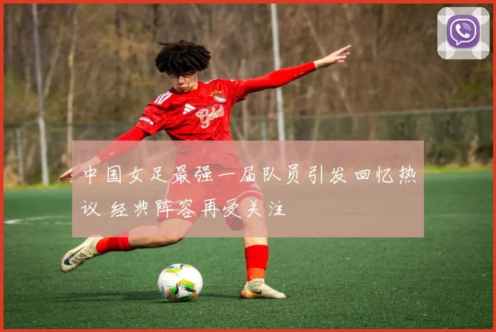 中国女足最强一届队员引发回忆热议 经典阵容再受关注