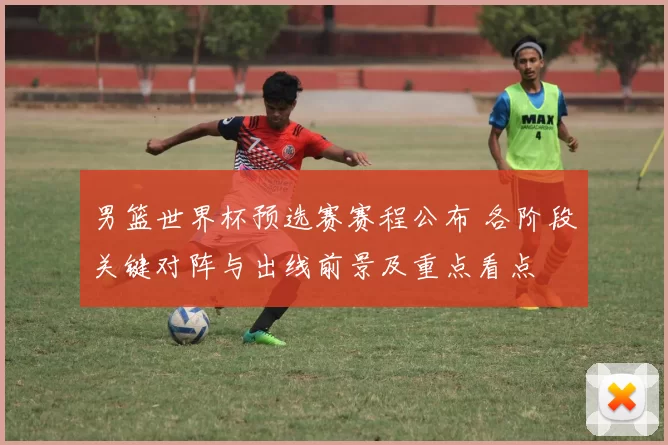 男篮世界杯预选赛赛程公布 各阶段关键对阵与出线前景及重点看点