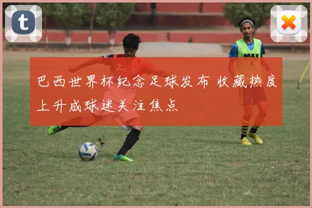 巴西世界杯纪念足球发布 收藏热度上升成球迷关注焦点