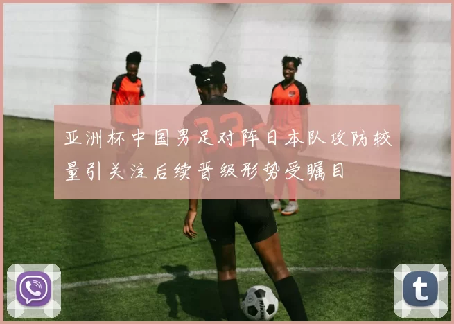 亚洲杯中国男足对阵日本队攻防较量引关注后续晋级形势受瞩目