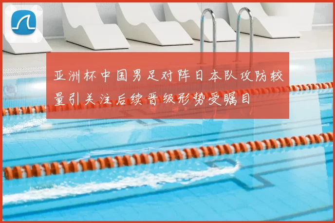 亚洲杯中国男足对阵日本队攻防较量引关注后续晋级形势受瞩目