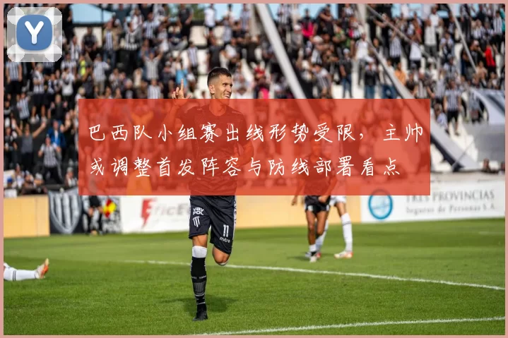 巴西队小组赛出线形势受限，主帅或调整首发阵容与防线部署看点