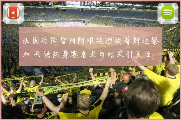 法国对阵智利阿根廷迎战哥斯达黎加 两场热身赛看点与结果引关注