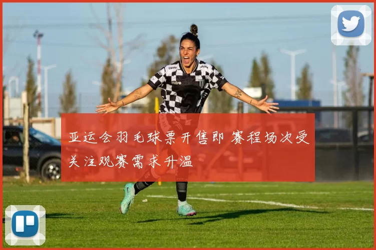 亚运会羽毛球票开售即 赛程场次受关注观赛需求升温