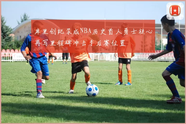 库里创纪录成NBA历史首人勇士核心再写里程碑冲击季后赛位置
